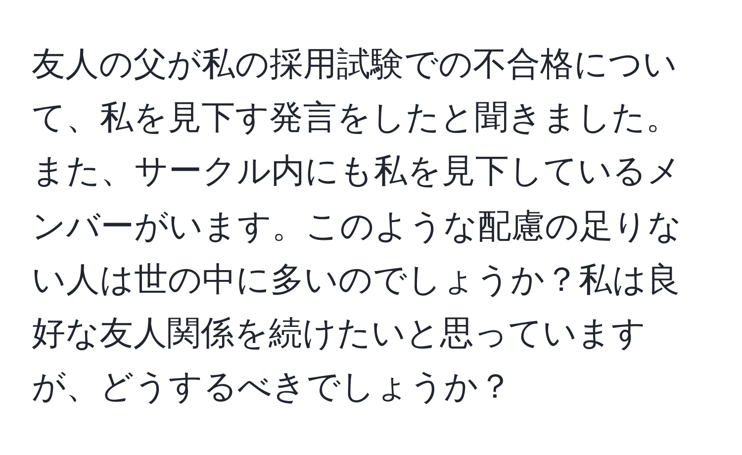 友人の父が私の採用試験での不合格について、私を見下す発言をしたと聞きました。また、サークル内にも私を見下しているメンバーがいます。このような配慮の足りない人は世の中に多いのでしょうか？私は良好な友人関係を続けたいと思っていますが、どうするべきでしょうか？