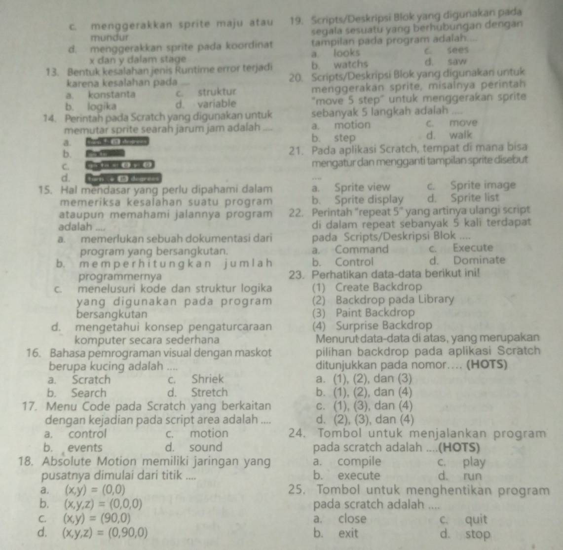 c. menggerakkan sprite maju atau 19. Scripts/Deskripsi Blok yang digunakan pada
mundur segala sesuatu yang berhubungan dengan
d. menggerakkan sprite pada koordinat tampilan pada program adalah....
x dan y dalam stage a looks c. sees
13. Bentuk kesalahan jenis Runtime error terjadi b. watchs d. saw
karena kesalahan pada 20. Scripts/Deskripsi Blok yang digunakan untuk
a. konstanta c. struktur menggerakan sprite, misainya perintah
b. logika d. variable "move 5 step" untuk menggerakan sprite
14. Perintah pada Scratch yang digunakan untuk sebanyak 5 langkah adalah ....
memutar sprite searah jarum jam adalah _a. motion
c. move
a.
b. step d. walk
b. Po n 21. Pada aplikasi Scratch, tempat di mana bisa
C.   3) y ((2 mengatur dan mengganti tampilan sprite disebut
d.
15. Hal mendasar yang perlu dipahami dalam a. Sprite view c. Sprite image
memeriksa kesalahan suatu program b. Sprite display d. Sprite list
ataupun memahami jalannya program 22. Perintah “repeat 5'' yang artinya ulangi script
adalah di dalam repeat sebanyak 5 kali terdapat
a. memerlukan sebuah dokumentasi dari pada Scripts/Deskripsi Blok ....
program yang bersangkutan. a. Command c. Execute
b. m e m p e r h i t u n ɡ k a n j u m l a h b. Control d. Dominate
programmernya 23. Perhatikan data-data berikut ini!
c. menelusuri kode dan struktur logika (1) Create Backdrop
yang digunakan pada program (2) Backdrop pada Library
bersangkutan (3) Paint Backdrop
d. mengetahui konsep pengaturcaraan (4) Surprise Backdrop
komputer secara sederhana Menurut data-data di atas, yang merupakan
16. Bahasa pemrograman visual dengan maskot pilihan backdrop pada aplikasi Scratch
berupa kucing adalah ._ ditunjukkan pada nomor….. (HOTS)
a. Scratch c. Shriek a. (1), (2), dan (3)
b. Search d. Stretch b. (1), (2), dan (4)
17. Menu Code pada Scratch yang berkaitan c. (1), (3), dan (4)
dengan kejadian pada script area adalah .... d. (2), (3), dan (4)
a. control c. motion 24. Tombol untuk menjalankan program
b. events d. sound pada scratch adalah ....(HOTS)
18. Absolute Motion memiliki jaringan yang a. compile c. play
pusatnya dimulai dari titik .... b. execute d. run
a. (x,y)=(0,0) 25. Tombol untuk menghentikan program
b. (x,y,z)=(0,0,0) pada scratch adalah ....
C. (x,y)=(90,0) a. close c. quit
d. (x,y,z)=(0,90,0) b. exit d. stop