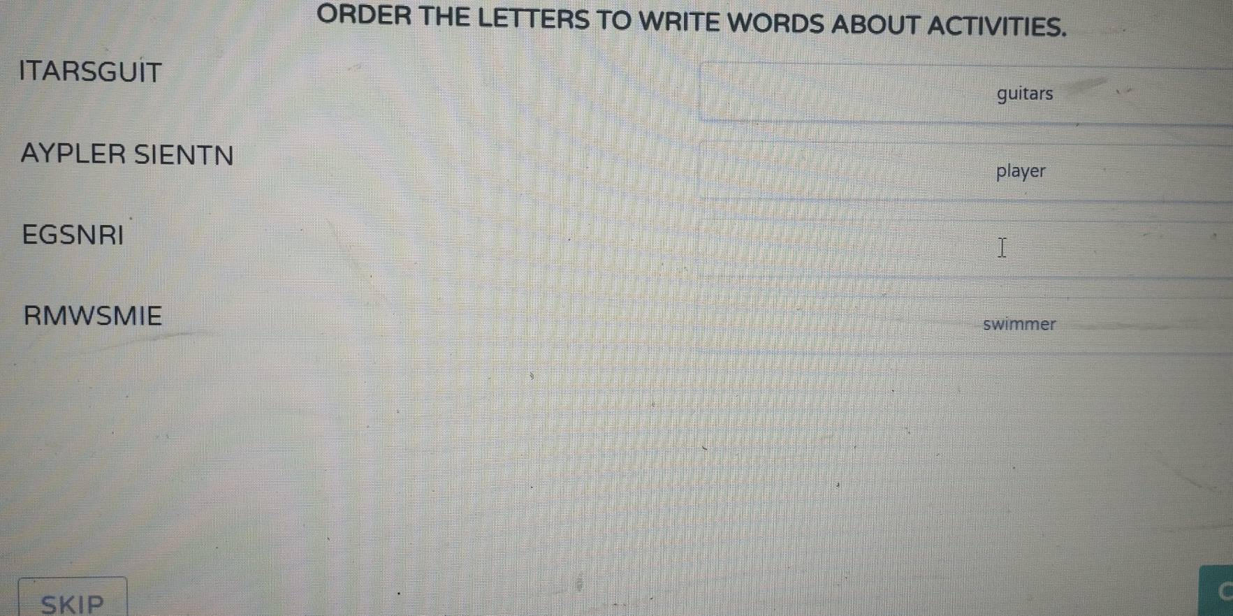 ORDER THE LETTERS TO WRITE WORDS ABOUT ACTIVITIES. 
ITARSGUIT 
guitars 
AYPLER SIENTN 
player 
EGSNRI 
RMWSMIE 
swimmer 
SKIP