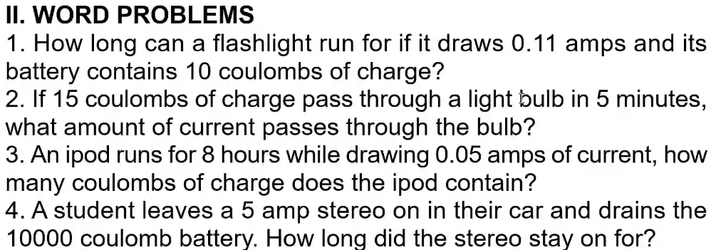 WORD PROBLEMS 
1. How long can a flashlight run for if it draws 0.11 amps and its 
battery contains 10 coulombs of charge? 
2. If 15 coulombs of charge pass through a light bulb in 5 minutes, 
what amount of current passes through the bulb? 
3. An ipod runs for 8 hours while drawing 0.05 amps of current, how 
many coulombs of charge does the ipod contain? 
4. A student leaves a 5 amp stereo on in their car and drains the
10000 coulomb battery. How long did the stereo stay on for?