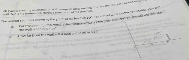 ③ Tyler is creating an animation with computer programming. They are trying to get a peanut to jum(J 
wall that is 4.5 meters tall. Here's a screenshot of the situation. . The current jump has the peanut hitting the wall. 
The peanut's jump is shown by the graph of the function p(x)
a. For the peanut jump, what is the minimum distance the peanut can be from the wall and still clear 
the wall when it jumps? 
b. How far from the wall will it land on the other side?