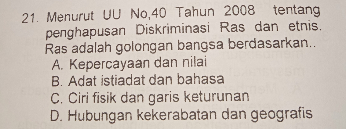 Menurut UU No, 40 Tahun 2008 tentang
penghapusan Diskriminasi Ras dan etnis.
Ras adalah golongan bangsa berdasarkan..
A. Kepercayaan dan nilai
B. Adat istiadat dan bahasa
C. Ciri fisik dan garis keturunan
D. Hubungan kekerabatan dan geografis