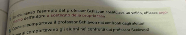 che senso l'esempio del professor Schiavon costituisce un valido, efficace argo 
mento dell'autore a sostegno della propria tesi? 
&Come si comportava il professor Schiavon nei confronti degli alunni? 
si comportavano gli alunni nei confronti del professor Schiavon?