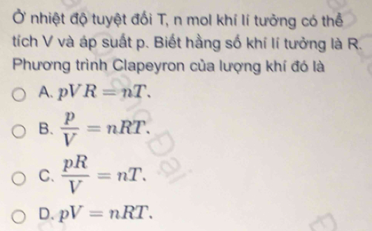 Ở nhiệt độ tuyệt đối T, n mol khí lí tưởng có thể
tích V và áp suất p. Biết hằng số khí lí tưởng là R.
Phương trình Clapeyron của lượng khí đó là
A. pVR=nT.
B.  p/V =nRT.
C.  pR/V =nT.
D. pV=nRT.