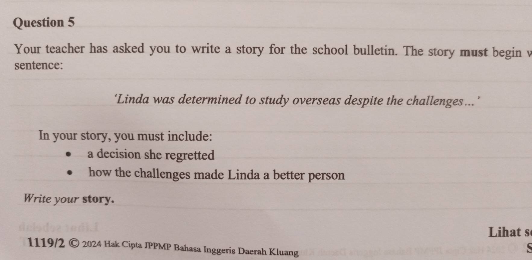 Your teacher has asked you to write a story for the school bulletin. The story must begin v 
sentence: 
‘Linda was determined to study overseas despite the challenges…’ 
In your story, you must include: 
a decision she regretted 
how the challenges made Linda a better person 
Write your story. 
Lihat s 
1119/2 C 9 2024 Hak Cipta JPPMP Bahasa Inggeris Daerah Kluang