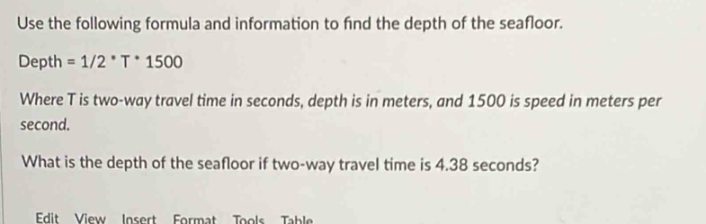 Use the following formula and information to find the depth of the seafloor. 
Depth =1/2^*T^*1500
Where T is two-way travel time in seconds, depth is in meters, and 1500 is speed in meters per
second. 
What is the depth of the seafloor if two-way travel time is 4.38 seconds? 
Edit View Insert Format Tools Table