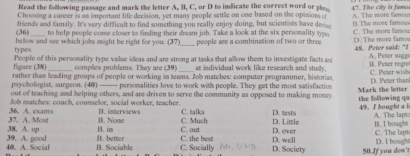 Read the following passage and mark the letter A, B, C, or D to indicate the correct word or phra 47. The city is famo
Choosing a career is an important life decision, yet many people settle on one based on the opinions of A. The more famous
friends and family. It's very difficult to find something you really enjoy doing, but scientists have devise B.The more famous
(36)_ to he1p people come closer to finding their dream job. Take a look at the six personality types C. The more famou
below and see which jobs might be right for you. (37)_ people are a combination of two or three D. The more famou
types.
48. Peter said: "I
People of this personality type value ideas and are strong at tasks that allow them to investigate facts and
A. Peter sugg
B. Peter regre
figure (38)_ complex problems. They are (39) at individual work like research and study,
rather than leading groups of people or working in teams. Job matches: computer programmer, historian, C. Peter wish
psychologist, surgeon. (40)_ personalities love to work with people. They get the most satisfaction D. Peter than!
out of teaching and helping others, and are driven to serve the community as opposed to making money. Mark the letter
Job matches: coach, counselor, social worker, teacher. the following qu
36. A. exams B. interviews C. talks D. tests 49. I bought a l
A. The lapto
37. A. Most B. None C. Much D. Little
B. I bought
38. A. up B. in C. out D. over C. The lapt
39. A. good B. better C. the best D. well
D. I bought
40. A. Social B. Sociable C. Socially D. Society
50.If you don’t