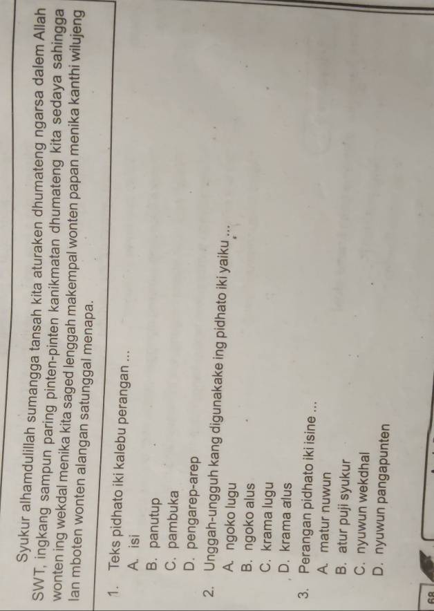 Syukur alhamdulillah sumangga tansah kita aturaken dhumateng ngarsa dalem Allah
SWT, ingkang sampun paring pinten-pinten kanikmatan dhumateng kita sedaya sahingga
wonten ing wekdal menika kita saged lenggah makempal wonten papan menika kanthi wilujeng
lan mboten wonten alangan satunggal menapa.
1. Teks pidhato iki kalebu perangan ...
A. isi
B. panutup
C. pambuka
D. pengarep-arep
2. Unggah-ungguh kang digunakake ing pidhato iki yaiku ...
A. ngoko lugu
B. ngoko alus
C. krama lugu
D. krama alus
3. Perangan pidhato iki isine ..
A. matur nuwun
B. atur puji syukur
C. nyuwun wekdhal
D. nyuwun pangapunten
68