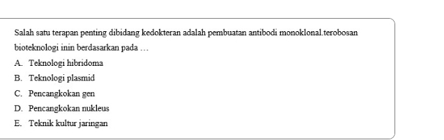 Salah satu terapan penting dibidang kedokteran adalah pembuatan antibodi monoklonal.terobosan
bioteknologi inin berdasarkan pada ….
A. Teknologi hibridoma
B. Teknologi plasmid
C. Pencangkokan gen
D. Pencangkokan nukleus
E. Teknik kultur jaringan