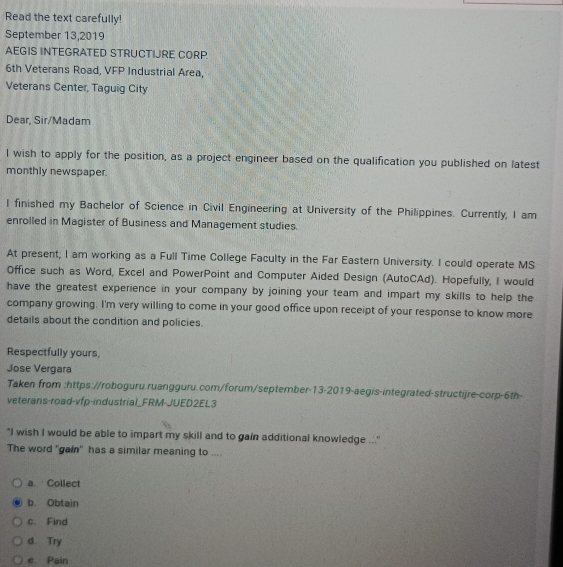 Read the text carefully!
September 13,2019
AEGIS INTEGRATED STRUCTIJRE CORP.
6th Veterans Road, VFP Industrial Area,
Veterans Center, Taguig City
Dear, Sir/Madam
I wish to apply for the position, as a project engineer based on the qualification you published on latest
monthly newspaper.
I finished my Bachelor of Science in Civil Engineering at University of the Philippines. Currently, I am
enrolled in Magister of Business and Management studies.
At present; I am working as a Full Time College Faculty in the Far Eastern University. I could operate MS
Office such as Word, Excel and PowerPoint and Computer Aided Design (AutoCAd). Hopefully, I would
have the greatest experience in your company by joining your team and impart my skills to help the
company growing. I'm very willing to come in your good office upon receipt of your response to know more
details about the condition and policies.
Respectfully yours,
Jose Vergara
Taken from :https://roboguru.ruangguru.com/forum/september-13-2019-aegis-integrated-structijre-corp-6th-
veterans-road-vfp-industrial_FRM-JUED2EL3
"I wish I would be able to impart my skill and to gain additional knowledge ...'
The word "gain" has a similar meaning to ....
a. Collect
b. Obtain
c. Find
d. Try
e Pain