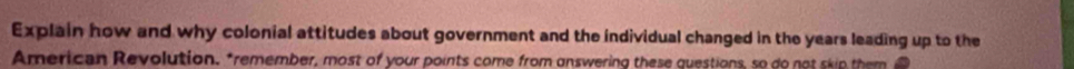 Explain how and why colonial attitudes about government and the individual changed in the years leading up to the 
American Revolution. "remember, most of your points come from answering these questions, so do not skip them