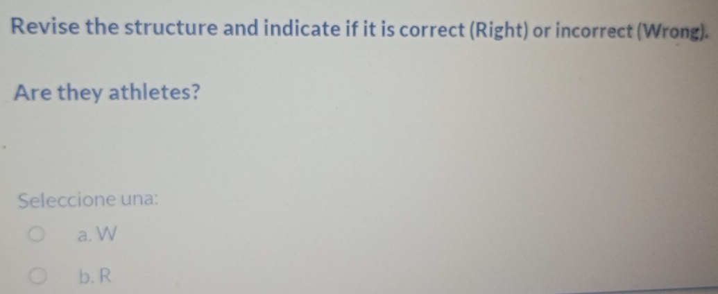 Revise the structure and indicate if it is correct (Right) or incorrect (Wrong).
Are they athletes?
Seleccione una:
a. W
b. R