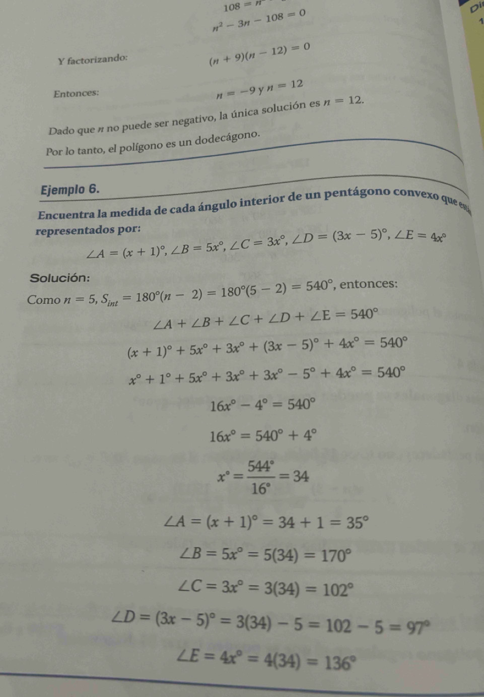 108=n
n^2-3n-108=0
Di
1
Y factorizando:
(n+9)(n-12)=0
Entonces: y n=12
n=-9
Dado que n no puede ser negativo, la única solución es n=12.
Por lo tanto, el polígono es un dodecágono.
Ejemplo 6.
Encuentra la medida de cada ángulo interior de un pentágono convexo que es
representados por:
∠ A=(x+1)^circ ,∠ B=5x°,∠ C=3x°,∠ D=(3x-5)^circ ,∠ E=4x°
Solución:
Como n=5,S_int=180°(n-2)=180°(5-2)=540° , entonces:
∠ A+∠ B+∠ C+∠ D+∠ E=540°
(x+1)^circ +5x°+3x°+(3x-5)^circ +4x°=540°
x°+1°+5x°+3x°+3x°-5°+4x°=540°
16x°-4°=540°
16x°=540°+4°
x°= 544°/16° =34
∠ A=(x+1)^circ =34+1=35°
∠ B=5x°=5(34)=170°
∠ C=3x°=3(34)=102°
∠ D=(3x-5)^circ =3(34)-5=102-5=97°
∠ E=4x°=4(34)=136°