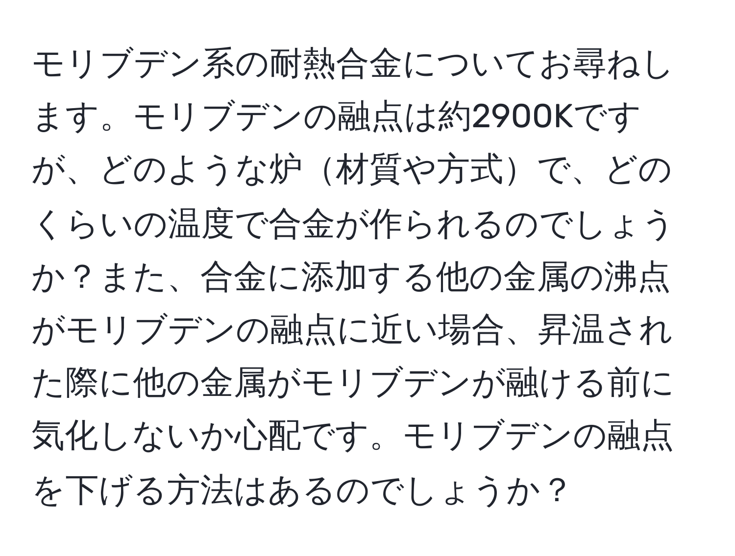 モリブデン系の耐熱合金についてお尋ねします。モリブデンの融点は約2900Kですが、どのような炉材質や方式で、どのくらいの温度で合金が作られるのでしょうか？また、合金に添加する他の金属の沸点がモリブデンの融点に近い場合、昇温された際に他の金属がモリブデンが融ける前に気化しないか心配です。モリブデンの融点を下げる方法はあるのでしょうか？