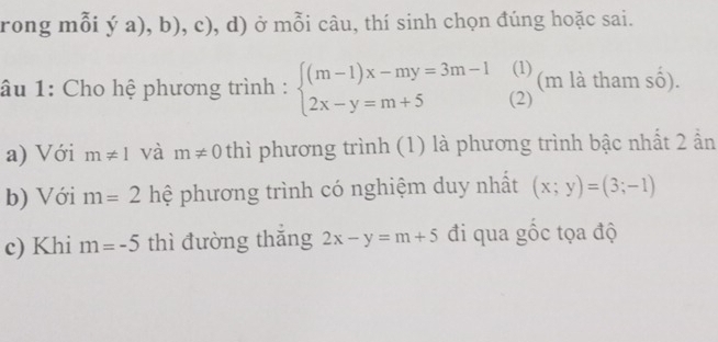 rong mỗi ý a), b), c), d) ở mỗi câu, thí sinh chọn đúng hoặc sai. 
(1) 
âu 1: Cho hệ phương trình : beginarrayl (m-1)x-my=3m-1 2x-y=m+5endarray. (2) (m là tham số). 
a) Với m!= 1 và m!= 0 thì phương trình (1) là phương trình bậc nhất 2 ẩn 
b) Với m=2 hệ phương trình có nghiệm duy nhất (x;y)=(3;-1)
c) Khi m=-5 thì đường thǎng 2x-y=m+5 đi qua gốc tọa độ