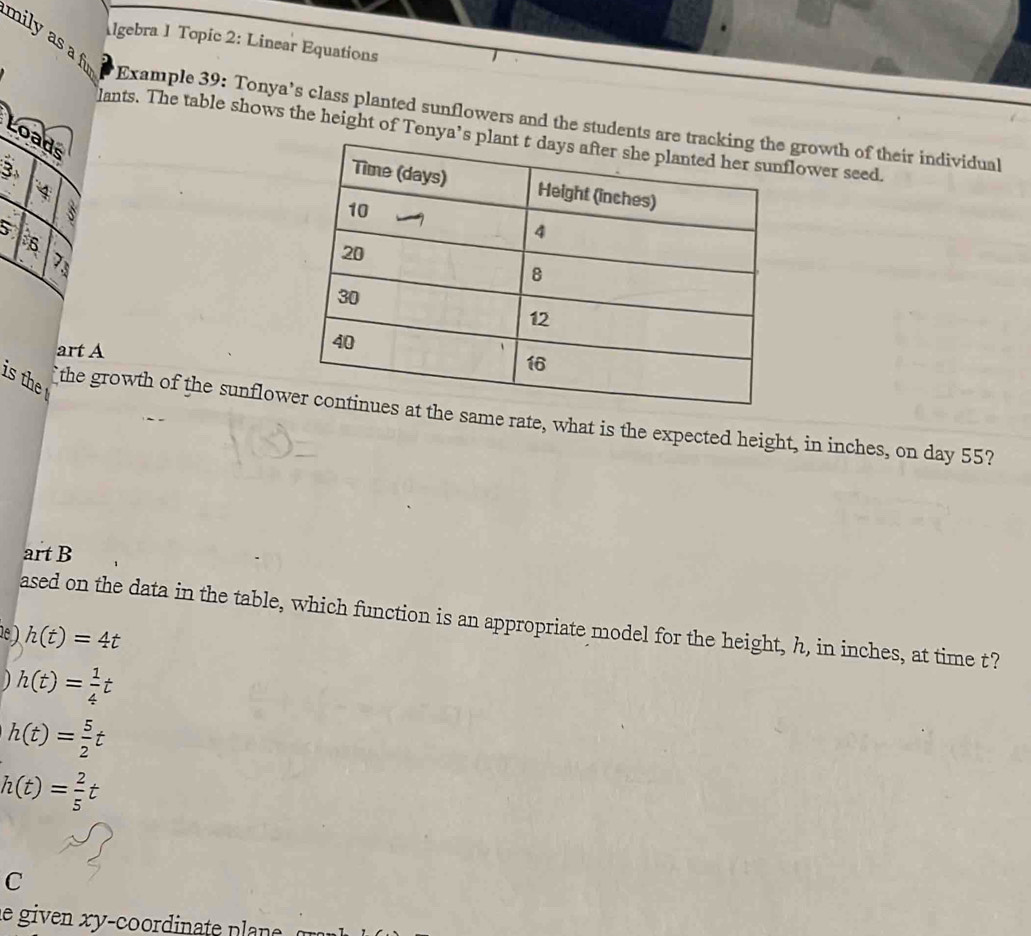 mily as a f 
lgebra 1 Topic 2: Linear Equations 
Example 39: Tonya’s class planted sunflowers and the students are tgrowth of their individual 
lants. The table shows the height of Tonya’s power seed. 
L 
art A 
is the 
the growth of the sunflow at the same rate, what is the expected height, in inches, on day 55? 
art B 
ased on the data in the table, which function is an appropriate model for the height, h, in inches, at time t? 
e ) h(t)=4t
h(t)= 1/4 t
h(t)= 5/2 t
h(t)= 2/5 t
C 
le given xy-coordinate plane