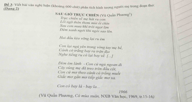 Để 3: Viết bài văn nghị luận (khoảng 600 chữ) phân tích hình tượng người mẹ trong đoạn thơ: 
(Dang 2) 
Sau giờ trực chiến (Vũ Quần Phương') 
Trực chiến về mẹ hát ru con 
Lối ngõ thôn thơm mùi ổi chin 
Sau cơn mưa khi trời ngọt lịm 
Đêm xanh ngời khi ngôi sao lên. 
Hai đầu kèo vỡng lại ru êm 
Con lại ngủ yên trong vòng tay mẹ bế, 
Cảnh cò trắng bay ra trận địa 
Nghe tiếng ru cò lại bay về. [...] 
Đêm êm lành - Con cứ ngủ ngoan đi 
Cây súng mẹ đã treo trên đầu cột, 
Con cứ mơ theo cánh cò trắng muốt 
Giấc mơ gần mơ tiếp giấc mơ xa. 
Con cò bay lả - bay la... 
1966 
(Vũ Quần Phương, Cỏ mùa xuân, NXB Văn học, 1969, tr.15-16)