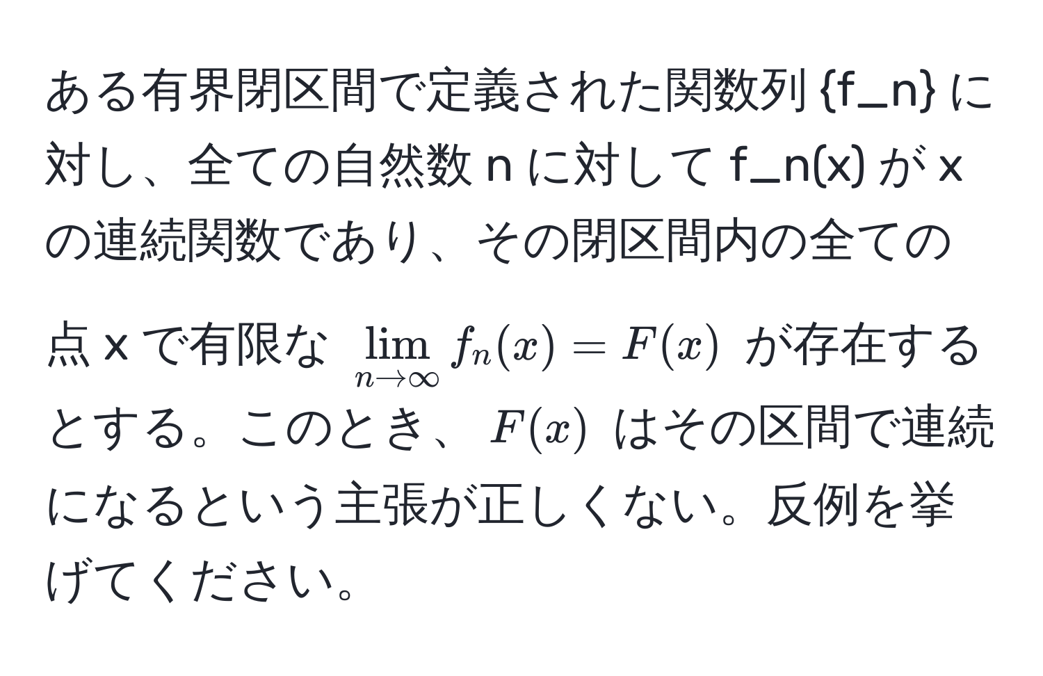 ある有界閉区間で定義された関数列 f_n に対し、全ての自然数 n に対して f_n(x) が x の連続関数であり、その閉区間内の全ての点 x で有限な $lim_n to ∈fty f_n(x) = F(x)$ が存在するとする。このとき、$F(x)$ はその区間で連続になるという主張が正しくない。反例を挙げてください。