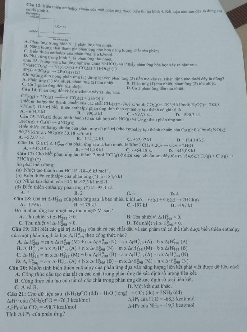 Biển thiên enthalpy chuẩn của một phản ứng được biểu thị tại hình 4. Kết luận nào sau đây là đùng với
sơ đồ hình 4.
'  1
△ JS_n=-aV
A C / e
Tai socớh phân ứno
A. Phản ứng trong hình 5. là phân ứng tỏa nhiệt.
B. Năng lượng chất tham gia phản ứng nhỏ hơn năng lượng chất sản phẩm
C. Biến thiên enthalpy của phân ứng là a kJ/mol.
D. Phản ứng trong hình 5. là phản ứng thu nhiệt
Câu 13. Nung nóng hai ống nghiệm chứa NaHCO) và P thấy phản ứng hóa học xây ra như sau:
2NaHCO_3(s)to Na_2CO_3(s)+CO_2(g)+H_2O(g)(l)
4P(s)+5O_2(g)to 2P_2O_5(s)(2 )
Khi ngừng đun nóng phản ứng (1) dừng lại còn phản ứng (2) tiếp tục xày ra. Nhận định nào dưới đây là đúng?
A. Phản ứng (1) tỏa nhiệt, phản ứng (2) thu nhiệt. B. Phản ứng (1) thu nhiệt, phản ứng (2) tôa nhiệt.
C. Cả 2 phân ứng đều tỏa nhiệt. D. Cả 2 phản ứng đều thu nhiệt.
Câu 14. Phản ứng đổt chảy methane xây ra như sau:
CH_4(g)+2O_2(g)to CO_2(g)+2H_2O(l)
(biết enthalpy tạo thành chuân của các chất CH_4(g)=-74.8 kJ/mol; CO_2(g)=-393.5kJ /mol; H_2O(1)=-285.8
kJ/mol). Giá trị biển thiên enthalpy phản ứng tính theo enthalpy tạo thành có giả trị là
A. - 604,5 kJ. B. +890,3kJ. C. - 997,7 kJ. D. - 890,3 kJ.
Câu 15.NO_2 (g) được hình thành từ sự kết hợp của NO(g) và O_2(g) theo phân ứng sau:
2NO(g)+O_2(g)to 2NO_2(g)
Biến thiên enthalpy chuẩn của phản ứng có giá trị (cho enthalpy tạo thành chuẩn của O_2(g) : 0 kJ/mol; NO(g):
90,25 kJ/mol; NO₂(g): 33,18 kJ/mol).
A. -57,07 kJ. B. −114,14 kJ. C. +57,07 kJ. D. +114,14kJ.
CH_4+2O_2to CO_2+2H_2O
Câu 16. Giá trị Δ H9 của phản ứng sau là bao nhiêu kilôJun? C. - 454.18 kJ D. - 445,08 ∠ 1
A. - 445,18 kJ B. - 441,58 kJ
Câu 17: Cho biết phản ứng tạo thành 2 mol HCl(g) ở điều kiện chuẩn sau đây tỏa ra 184.6k J H_2(g)+Cl_2(g) to
2HCl(g) (*)
Số phát biểu đúng:
(a) Nhiệt tạo thành của HCl là -184,6 kJ mol^(-1).
(b) Biến thiên enthalpy của phản ứng (*) là -184,6 kJ.
(c) Nhiệt tạo thành của HCl là -92,3 kJ mol-1.
(d) Biến thiên enthalpy phản ứng (*) là -92,3 kJ.
A. 1 B. 2 C. 3 D. 4
Câu 18: Giá trị △ _rH_(298)^0 của phản ứng sau là bao nhiêu kilôJun? H_2(g)+Cl_2(g)to 2HCl(g)
A. -179 kJ B. +1 79 kJ C. -197 kJ D. +197 kJ
Đó là phản ứng tỏa nhiệt hay thu nhiệt? Vì sao?
A. Thu nhiệt vì △ _rH_(298)^0>0. B. Tỏa nhiệt vì △ _rH_(298)^0>0.
C. Thu nhiệt vì △ _r H_(298)^0<0. D. Tỏa nhiệt vì △ _rH_(298)^0<0.
Câu 19: Khi biết các giá trị △ _fH_(298)^o của tất cả các chất đầu và sản phẩm thì có thể tính được biến thiên enthalpy
của một phản ứng hóa học △ _rH_(298)^o theo công thức nào?
A. △ _rH_(298)^0=m* △ _fH_(29)^0 (M)+n* △ _fH_(298)^o(N)-a* △ _fH_(298)^o(A)-b* △ _fH_2^(o 98 (B)
B. △ _r)H_(298)^0=a* △ _fH_(298)^o (A)+n* △ _fH_(298)^o(N)-m* △ _fH_(298)^o (M)-b* △ _fH_(298)^o (B)
C. △ _rH_(298)^0=m* △ _fH_(298)^o(M)+b* △ _fH_(298)^o(B)-a* △ _fH_(298)^o (A) -n* △ _fH_(298)^o (N
D. △ _rH_(298)^0=a* △ _fH_(298)^o(A)+b* △ _fH_(298)^o(B)-m* △ _fH_(298)^o(M) -n* △ _fH_(298)^0(N)
Câu 20: Muốn tính biến thiên enthalpy của phản ứng dựa vào năng lượng liên kết phải viết được dữ liệu nào?
A. Công thức cấu tạo của tất cả các chất trong phản ứng để xác định số lượng liên kết.
B. Công thức cấu tạo của tất cả các chất trong phản ứng đề xác định số loại liên kết.
C. A và B. D. Một kết quả khác.
Câu 21: Cho dữ liệu sau: (NH_2)_2CO(dd)+H_2O(long)to CO_2(dd)+2NH_3(dd)
△ _rH° của (NH_2)_2CO=-76,3 kcal/mol △ _rH^orciaH_2O=-68,3kcal/mol
△ _rH^o của CO_2=-98, ,7 kcal/mol △ _rH^orciaNH_3=-19,3kcal/mol
Tính △ _rH° * của phản ứng?