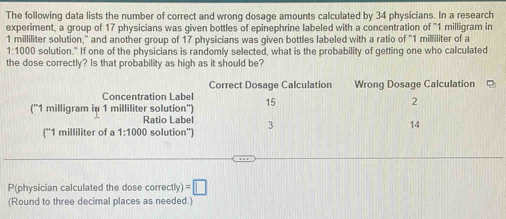 The following data lists the number of correct and wrong dosage amounts calculated by 34 physicians. In a research 
experiment, a group of 17 physicians was given bottles of epinephrine labeled with a concentration of "1 milligram in
1 milliliter solution," and another group of 17 physicians was given bottles labeled with a ratio of "1 milliliter of a
1:1000 solution." If one of the physicians is randomly selected, what is the probability of getting one who calculated 
the dose correctly? Is that probability as high as it should be? 
Correct Dosage Calculation Wrong Dosage Calculation 
Concentration Label
15
2
('' 1 milligram in 1 milliliter solution'') 
Ratio Label
3
14
('' 1 milliliter of a 1:1000 solution") 
P(physician calculated the dose correctly) =□
(Round to three decimal places as needed.)