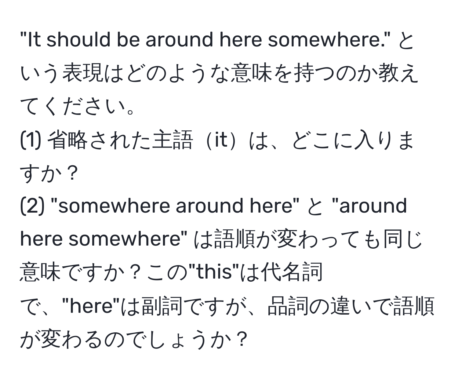 "It should be around here somewhere." という表現はどのような意味を持つのか教えてください。  
(1) 省略された主語itは、どこに入りますか？  
(2) "somewhere around here" と "around here somewhere" は語順が変わっても同じ意味ですか？この"this"は代名詞で、"here"は副詞ですが、品詞の違いで語順が変わるのでしょうか？