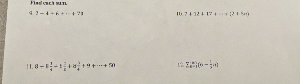 Find each sum. 
9. 2+4+6+·s +70 10. 7+12+17+·s +(2+5n)
12. 
11. 8+8 1/4 +8 1/2 +8 3/4 +9+·s +50 sumlimits _(n=1)^(100)(6- 1/2 n)