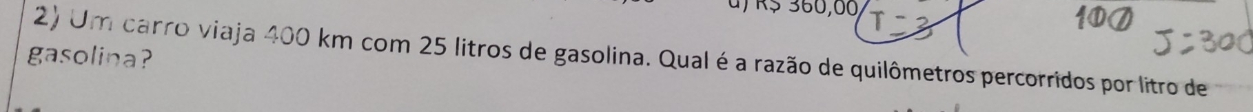 u, R$ 360,00 T 
2) Um carro viaja 400 km com 25 litros de gasolina. Qual é a razão de quilômetros percorridos por litro de 
gasolina?