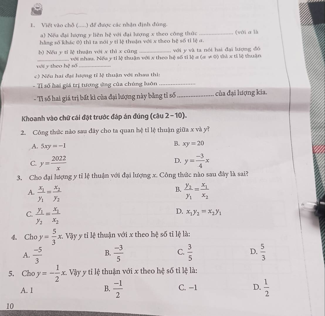 Viết vào chỗ (.....) để được các nhận định đúng.
a) Nếu đại lượng y liên hệ với đại lượng x theo công thức _(với a là
hằng số khác 0) thì ta nói y tỉ lệ thuận với x theo hệ số tỉ lệ a.
b) Nếu y tỉ lệ thuận với x thì x cũng _với y và ta nói hai đại lượng đó
_với nhau. Nếu y tỉ lệ thuận với x theo hệ số tỉ lệ a(a!= 0) thì x tỉ lệ thuận
với y theo hệ số_
c) Nếu hai đại lượng tỉ lệ thuận với nhau thì:
- Tỉ số hai giá trị tương ứng của chúng luôn_
- Tỉ số hai giá trị bất kì của đại lượng này bằng tỉ số_ của đại lượng kia.
Khoanh vào chữ cái đặt trước đáp án đúng (câu 2 - 10).
2. Công thức nào sau đây cho ta quan hệ tỉ lệ thuận giữa x và y?
A. 5xy=-1
B. xy=20
D.
C. y= 2022/x  y= (-3)/4 x
3. Cho đại lượng y tỉ lệ thuận với đại lượng x. Công thức nào sau đây là sai?
B.
A. frac x_1y_1=frac x_2y_2 frac y_2y_1=frac x_1x_2
C. frac y_1y_2=frac x_1x_2
D. x_1y_2=x_2y_1
4. Cho y= 5/3 x :. Vậy y tỉ lệ thuận với x theo hệ số tỉ lệ là:
A.  (-5)/3   (-3)/5  C.  3/5  D.  5/3 
B.
5. Cho y=- 1/2 x. :. Vậy y tỉ lệ thuận với x theo hệ số tỉ lệ là:
A. 1 B.  (-1)/2  C. -1 D.  1/2 
10