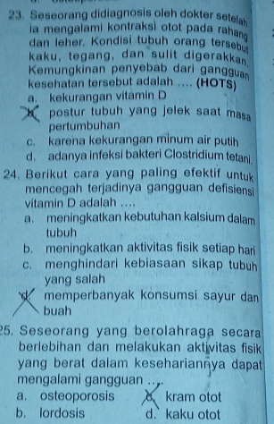 Seseorang didiagnosis oleh dokter setela
ia mengalami kontraksi otot pada rahan
dan leher. Kondisi tubuh orang tersebu
kaku, tegang, dan sulit digerakkan
Kemungkinan penyebab dari gangguan
kesehatan tersebut adalah ... (HOTS)
a. kekurangan vitamin D
K postur tubuh yang jelek saat masa 
pertumbuhan
c. karena kekurangan minum air putih
d. adanya infeksi bakteri Clostridium tetani.
24. Berikut cara yang paling efektif untu
mencegah terjadinya gangguan defisiensi
vitamin D adalah ...
a. meningkatkan kebutuhan kalsium dalam
tubuh
b. meningkatkan aktivitas fisik setiap hari
c. menghindari kebiasaan sikap tubuh
yang salah
memperbanyak konsumsi sayur dan
buah
25. Seseorang yang berolahraga secara
berlebihan dan melakukan aktivitas fisik 
yang berat dalam kesehariannya dapat
mengalami gangguan
a. osteoporosis o kram otot
b. lordosis d. kaku otot