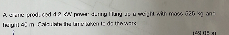 A crane produced 4.2 kW power during lifting up a weight with mass 525 kg and 
height 40 m. Calculate the time taken to do the work. 
(49.05 s)