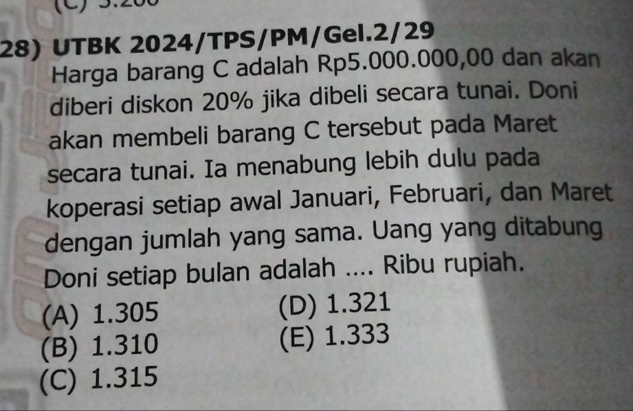 (C) 3.200
28) UTBK 2024/TPS/PM/Gel.2/29
Harga barang C adalah Rp5.000.000,00 dan akan
diberi diskon 20% jika dibeli secara tunai. Doni
akan membeli barang C tersebut pada Maret
secara tunai. Ia menabung lebih dulu pada
koperasi setiap awal Januari, Februari, dan Maret
dengan jumlah yang sama. Uang yang ditabung
Doni setiap bulan adalah .... Ribu rupiah.
(A) 1.305 (D) 1.321
(B) 1.310 (E) 1.333
(C) 1.315