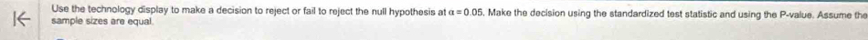 Use the technology display to make a decision to reject or fail to reject the null hypothesis at alpha =0.05 , Make the decision using the standardized test statistic and using the P -value. Assume the 
sample sizes are equal.