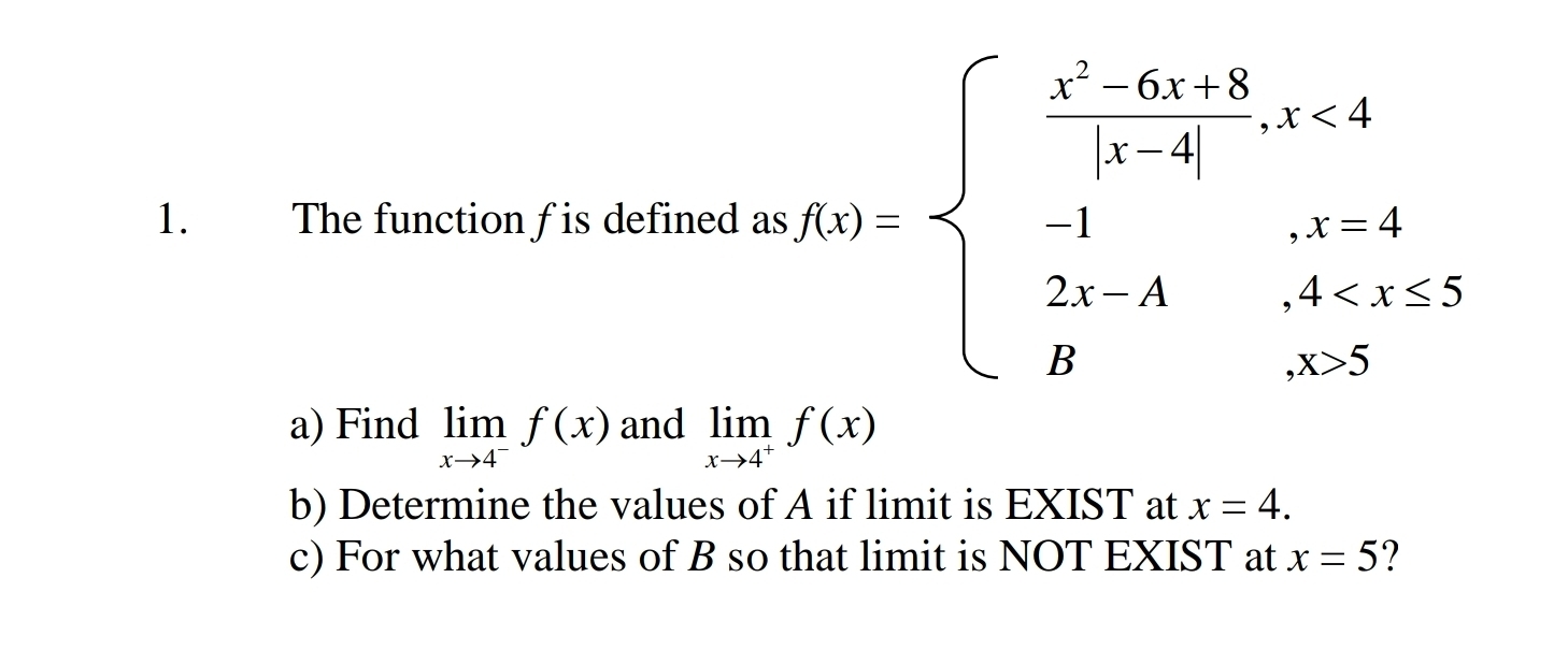 The function fis defined as f(x)=beginarrayl  (x^2-6x-8)/|x-4| ,x<1 -1,1
a) Find limlimits _xto 4^-f(x) and limlimits _xto 4^+f(x)
b) Determine the values of A if limit is EXIST at x=4. 
c) For what values of B so that limit is NOT EXIST at x=5