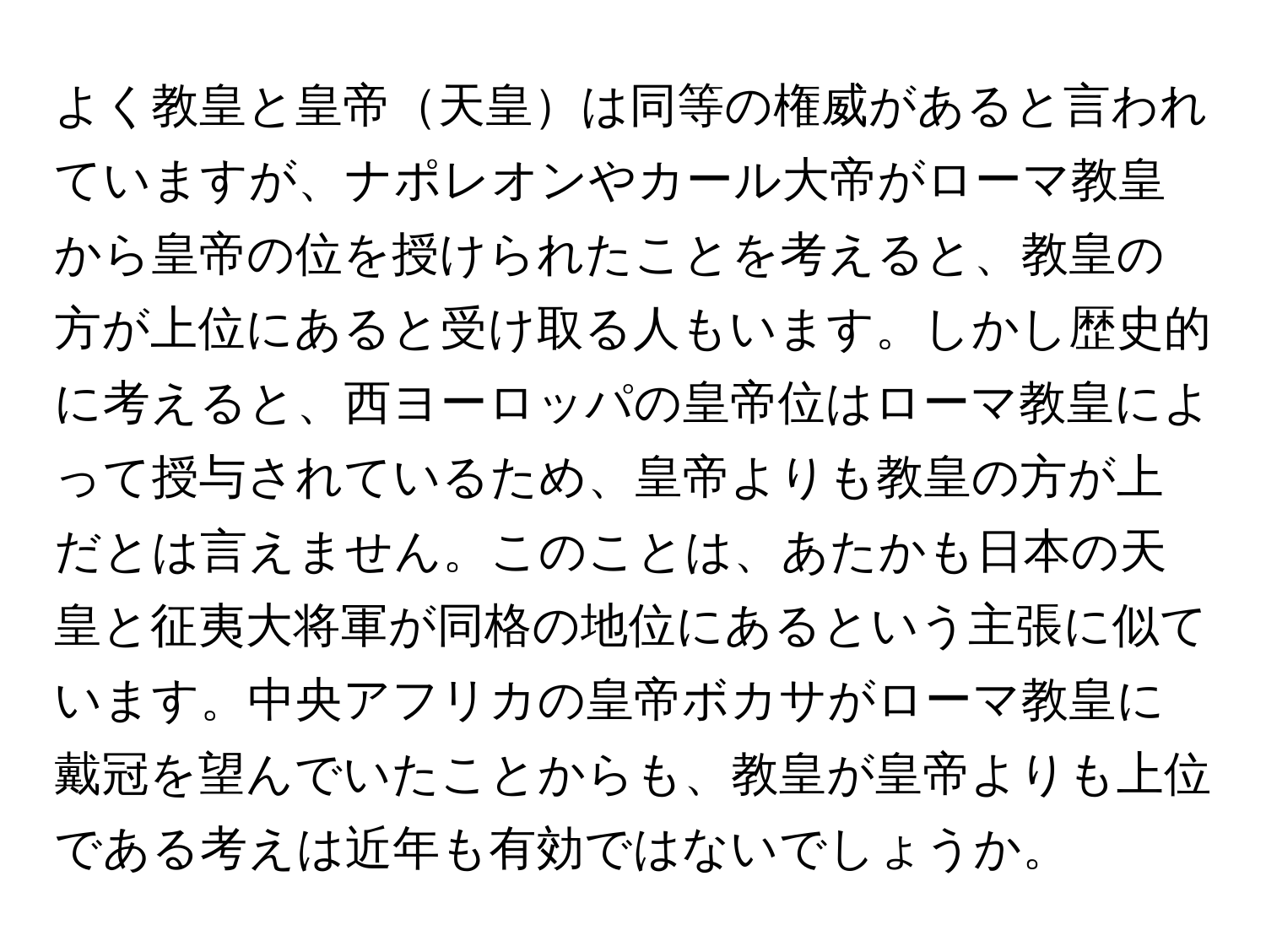 よく教皇と皇帝天皇は同等の権威があると言われていますが、ナポレオンやカール大帝がローマ教皇から皇帝の位を授けられたことを考えると、教皇の方が上位にあると受け取る人もいます。しかし歴史的に考えると、西ヨーロッパの皇帝位はローマ教皇によって授与されているため、皇帝よりも教皇の方が上だとは言えません。このことは、あたかも日本の天皇と征夷大将軍が同格の地位にあるという主張に似ています。中央アフリカの皇帝ボカサがローマ教皇に戴冠を望んでいたことからも、教皇が皇帝よりも上位である考えは近年も有効ではないでしょうか。