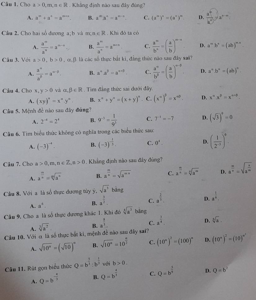 Cho a>0,m,n∈ R. Khẳng định nào sau đây đúng?
A. a^m+a^n=a^(m+n). B. a^m.a^n=a^(m-n). C. (a^m)^n=(a^n)^m. D.  a^m/a^n =a^(n-m).
Câu 2. Cho hai số dương a; b và m;n∈ R. Khi đó ta có
A.  a^m/a^n =a^(m-n) B.  a^m/a^n =a^(m+n). C.  a^m/b^n =( a/b )^m-n. D. a^m.b^n=(ab)^m.n.
Câu 3. Với a>0,b>0 , α,β là các số thực bất kì, đẳng thức nào sau đây sai?
A.  a^(alpha)/a^(beta) =a^(alpha -beta). B. a^(alpha).a^(beta)=a^(alpha +beta). C.  a^(alpha)/b^(beta) =( a/b )^alpha -beta . D. a^a.b^a=(ab)^a.
Câu 4. Cho x,y>0 và alpha ,beta ∈ R. Tìm đẳng thức sai dưới đây.
A. (xy)^a=x^a.y^a. B. x^(alpha)+y^(alpha)=(x+y)^alpha . C. (x^(alpha))^beta =x^(alpha beta). D. x^(alpha).x^(beta)=x^(alpha +beta).
Câu 5. Mệnh đề nào sau đây đúng?
A. 2^(-4)=2^4 B. 9^(-3)= 1/9^3  C. 7^(-1)=-7 D. (sqrt(3))^0=0
Câu 6. Tìm biểu thức không có nghĩa trong các biểu thức sau:
A. (-3)^-4.
B. (-3)^- 1/3 . C. 0^4. D. ( 1/2^(-3) )^0.
Câu 7. Cho a>0,m,n∈ Z,n>0. Khẳng định nào sau đây đúng?
A. a^(frac m)n=sqrt[m](a^n)
B. a^(frac m)n=sqrt(a^(mn))
C. a^(frac m)n=sqrt[n](a^m) D. a^(frac m)n=sqrt(a^(frac n)m)
Câu 8. Với a là số thực dương tùy ý, sqrt(a^3) bằng
A. a^6. a^(frac 3)2.
D. a^(frac 1)6.
B.
C. a^(frac 2)3.
Câu 9. Cho a là Shat O thực dương khác 1. Khi đó sqrt[4](a^3) bằng
C. a^(frac 3)4.
D. sqrt[6](a).
A. sqrt[3](a^2).
B. a^(frac 8)3.
Câu 10. Với α là số thực bất kì, mệnh đề nào sau đây sai?
A. sqrt(10^(alpha))=(sqrt(10))^alpha  B. sqrt(10^a)=10^(frac a)2 C. (10^a)^2=(100)^a D. (10^(alpha))^2=(10)^alpha^2
Câu 11. Rút gọn biểu thức Q=b^(frac 5)3:b^(frac 1)3 với b>0.
A. Q=b^(-frac 4)3
B. Q=b^(frac 4)3
C. Q=b^(frac 5)9 D. Q=b^2