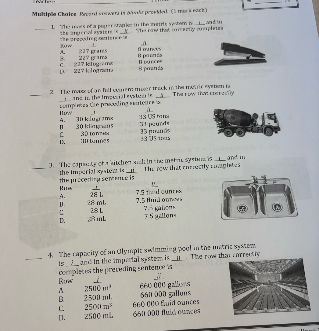 Teacher: _=_
Multiple Choice Record answers in blanks provided. (1 mark each)
1. The mass of a paper stapler in the metric system is __i__ and in
_the imperial system is __i__. The row that correctly completes
the preceding sentence is
Row i
_i
A. 227 grams 8 ounces
B. 227 grams 8 pounds
C. 227 kilograms 8 ounces
D. 227 kilograms 8 pounds
2. The mass of an full cement mixer truck in the metric system is
___i__ and in the imperial system is __ii__. The row that correctly
completes the preceding sentence is
Row _
ⅱ
A. 30 kilograms 33 US tons
B. 30 kilograms 33 pounds
C. 30 tonnes 33 pounds
D. 30 tonnes 33 US tons
3. The capacity of a kitchen sink in the metric system is __i__ and in
_the imperial system is __ii__. The row that correctly completes
the preceding sentence is
Row _ⅲ_
A.  i/28L 
7. 5 fluid ounces
B. 28 mL 7.5 fluid ounces
C. 28 L 7.5 gallons
D. 28 mL 7.5 gallons
4. The capacity of an Olympic swimming pool in the metric system
_is __i__ and in the imperial system is __ii__. The row that correctly
completes the preceding sentence is
Row i
ⅱ_
A. 2500m^3 660 000 gallons
B. 2500 mL 660 000 gallons
C. 2500m^3 660 000 fluid ounces
D. 2500 mL 660 000 fluid ounces