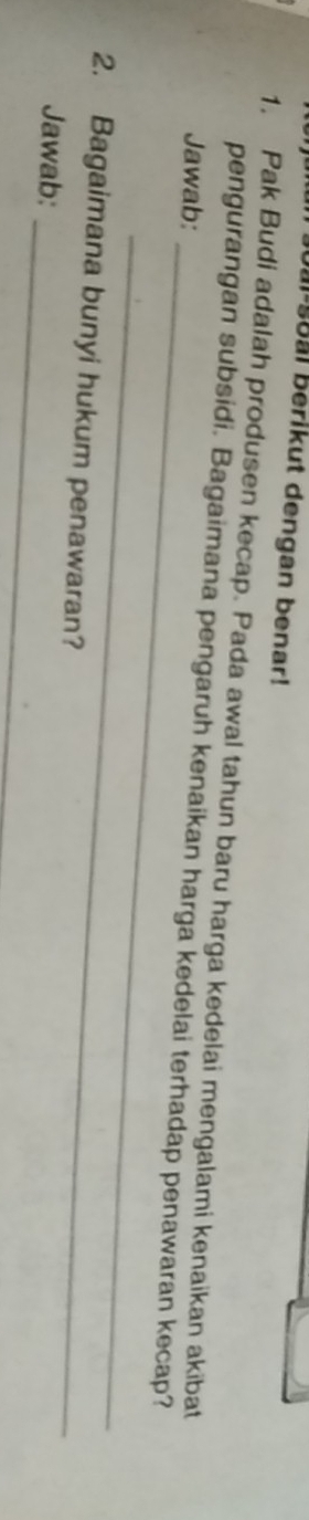 oal soal berikut dengan benar! 
1. Pak Budi adalah produsen kecap. Pada awal tahun baru harga kedelai mengalami kenaikan akibat 
_ 
pengurangan subsidi. Bagaimana pengaruh kenaikan harga kedelai terhadap penawaran kecap? 
Jawab: 
_ 
2. Bagaimana bunyi hukum penawaran? 
_ 
Jawab: