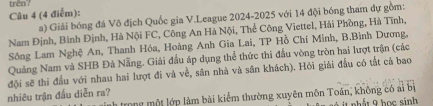 trên? 
Câu 4 (4 điểm): 
a) Giải bóng đá Vô địch Quốc gia V.League 2024-2025 với 14 đội bóng tham dự gồm: 
Nam Định, Bình Định, Hà Nội FC, Công An Hà Nội, Thể Công Viettel, Hải Phồng, Hà Tĩnh, 
Sông Lam Nghệ An, Thanh Hóa, Hoàng Anh Gia Lai, TP Hồ Chí Minh, B.Bình Dương, 
Quảng Nam và SHB Đà Nẵng. Giải đấu áp dụng thể thức thi đấu vòng tròn hai lượt trận (các 
đội sẽ thi đấu với nhau hai lượt đi và về, sân nhà và sân khách). Hỏi giải đấu có tất cả bao 
nhiêu trận đấu diễn ra? 
Trong một lớp làm bài kiểm thường xuyên môn Toán, không có ai bị 
it nhất 9 học sinh