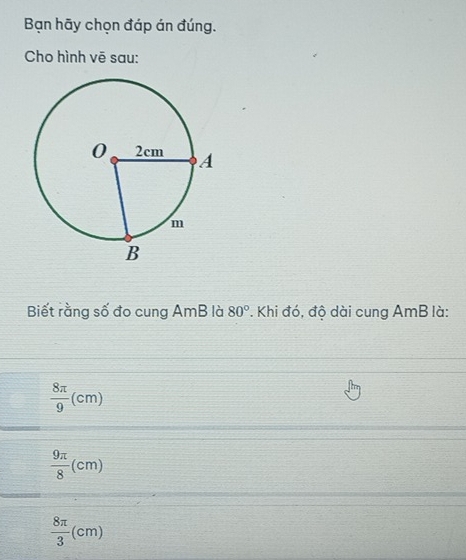 Bạn hãy chọn đáp án đúng.
Cho hình vē sau:
Biết rằng số đo cung AmB là 80°. Khi đó, độ dài cung AmB là:
 8π /9 (cm)
 9π /8 (cm)
 8π /3 (cm)