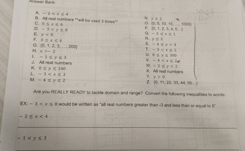 Answer Bank:
A. -2
N. y≥ 2
B. All real numbers **will be used 3 times** o.
C. 0≤ x≤ 6  0,5,10,15,...,1000
P.
D. -3  0,1,2,3,4,5...
E. y<0</tex> 
Q. -3≤ x≤ 1
F. 0≤ x≤ 4
R. y≤ 3
G.  0,1,2,3,...,200
S. -4≤ y<4</tex> 
H. x>-2
T. -3
I. -1≤ y≤ 3
U. 0≤ y≤ 300
V. -4
J. All real numbers W. -2≤ y<2</tex> 
K. 0≤ y≤ 240 X. All real numbers
L. -3
Y. y>0
M. -4≤ y≤ 2
Z.  0,11,22,33,44,55...
Are you REALLY READY to tackle domain and range? Convert the following inequalities to words:
EX: -3 would be written as “all real numbers greater than -3 and less than or equal to 8^n
-2≤ x<4</tex> 
__
-1