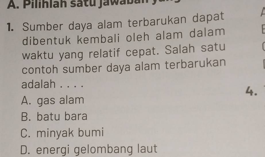 Pilihlah sátu jawaban
1. Sumber daya alam terbarukan dapat
dibentuk kembali oleh alam dalam
waktu yang relatif cepat. Salah satu
contoh sumber daya alam terbarukan
adalah . . . .
4.
A. gas alam
B. batu bara
C. minyak bumi
D. energi gelombang laut