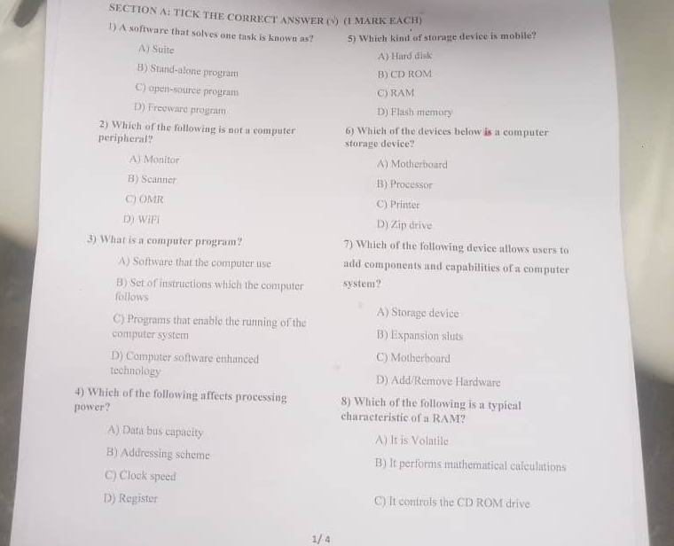 TICK THE CORRECT ANSWER (√) (1 MARK EACH)
1) A software that solves one task is known as? 5) Which kind of storage device is mobile?
A) Suite
A) Hard disk
B) Stand-alone program
B) CD ROM
C) open-source program
C) RAM
D) Freeware program D) Flash memory
2) Which of the following is not a computer 6) Which of the devices below is a computer
peripheral? storage device?
A) Monitor A) Motherboard
B) Scanner B) Processor
C) OMR C) Printer
D) WiFi D) Zip drive
3) What is a computer program? 7) Which of the following device allows users to
A) Software that the computer use add components and capabilities of a computer
B) Set of instructions which the computer system?
follows
A) Storage device
C) Programs that enable the running of the
computer system B) Expansion sluts
D) Computer software enhanced C) Motherboard
technology D) Add/Remove Hardware
4) Which of the following affects processing 8) Which of the following is a typical
power? characteristic of a RAM?
A) Data bus capacity A) It is Volatile
B) Addressing scheme B) It performs mathematical calculations
C) Clock speed
D) Register C) It controls the CD ROM drive
1/ 4