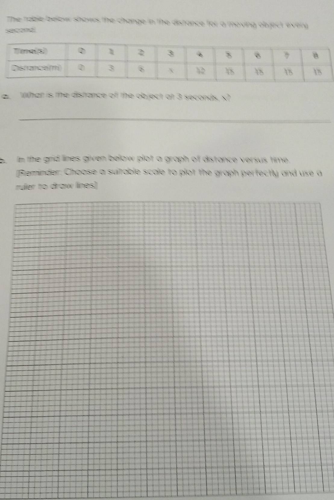 The rable below showrs the change in the distance for a moving objact every
second! 
a. What is the distance of the object at 3 seconds, x? 
_ 
In the grid lines given below plot a graph of distance versus time, 
[Bieminder: Choose a suitable scale to plot the graph perfectly and use a 
ruler to draw lines)