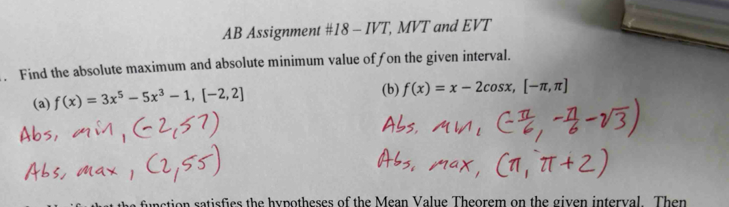 AB Assignment #18 - IVT, MVT and EVT 
. Find the absolute maximum and absolute minimum value offon the given interval. 
(a) f(x)=3x^5-5x^3-1,[-2,2]
(b) f(x)=x-2cos x,[-π ,π ]
unction satisfies the hypotheses of the Mean Value Theorem on the given interval. Then