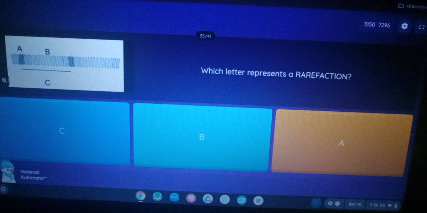 All Bouknts 
3150 7296 
35/41 
A B 
Which letter represents a RAREFACTION? 
C 
B 
a 
Halanah 
Kuhimann' 
Dec 10 9:26 U5