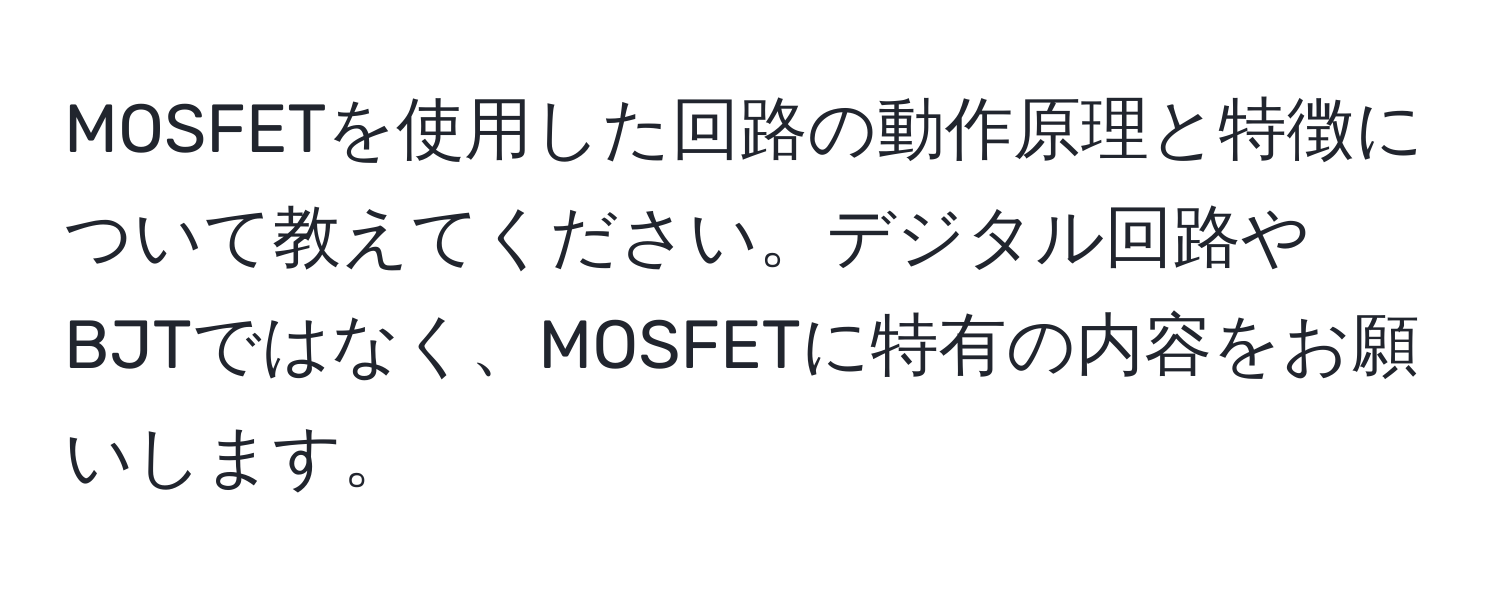 MOSFETを使用した回路の動作原理と特徴について教えてください。デジタル回路やBJTではなく、MOSFETに特有の内容をお願いします。