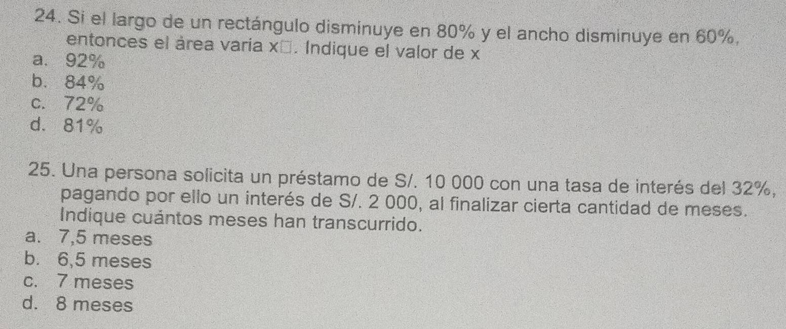 Si el largo de un rectángulo disminuye en 80% y el ancho disminuye en 60%,
entonces el área varia xī. Indique el valor de x
a. 92%
b. 84%
c. 72%
d. 81%
25. Una persona solicita un préstamo de S/. 10 000 con una tasa de interés del 32%,
pagando por ello un interés de S/. 2 000, al finalizar cierta cantidad de meses.
Indique cuántos meses han transcurrido.
a. 7,5 meses
b. 6,5 meses
c. 7 meses
d. 8 meses