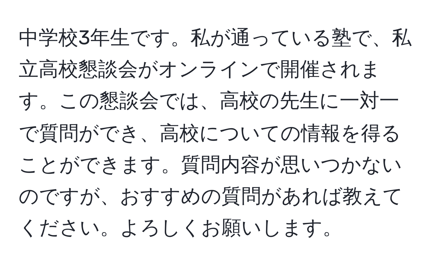 中学校3年生です。私が通っている塾で、私立高校懇談会がオンラインで開催されます。この懇談会では、高校の先生に一対一で質問ができ、高校についての情報を得ることができます。質問内容が思いつかないのですが、おすすめの質問があれば教えてください。よろしくお願いします。