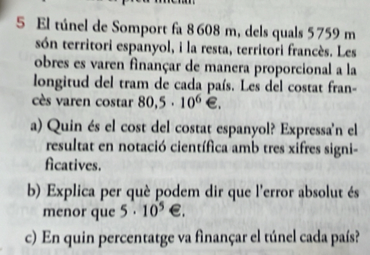 El túnel de Somport fa 8 608 m, dels quals 5 759 m
són territori espanyol, i la resta, territori francès. Les 
obres es varen finançar de manera proporcional a la 
longitud del tram de cada país. Les del costat fran- 
cès varen costar 80,5· 10^6∈. 
a) Quin és el cost del costat espanyol? Expressa'n el 
resultat en notació científica amb tres xifres signi- 
ficatives. 
b) Explica per què podem dir que l'error absolut és 
menor que 5· 10^5 €. 
c) En quin percentatge va finançar el túnel cada país?