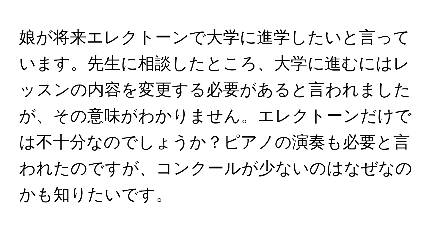 娘が将来エレクトーンで大学に進学したいと言っています。先生に相談したところ、大学に進むにはレッスンの内容を変更する必要があると言われましたが、その意味がわかりません。エレクトーンだけでは不十分なのでしょうか？ピアノの演奏も必要と言われたのですが、コンクールが少ないのはなぜなのかも知りたいです。